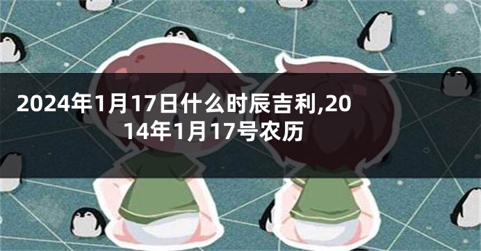 2024年1月17日什么时辰吉利,2014年1月17号农历