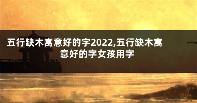 五行缺木寓意好的字2022,五行缺木寓意好的字女孩用字