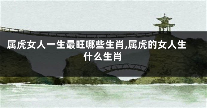 属虎女人一生最旺哪些生肖,属虎的女人生什么生肖