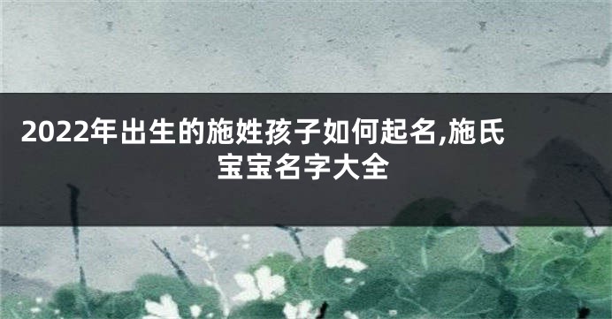 2022年出生的施姓孩子如何起名,施氏宝宝名字大全
