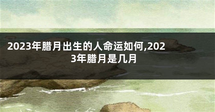 2023年腊月出生的人命运如何,2023年腊月是几月