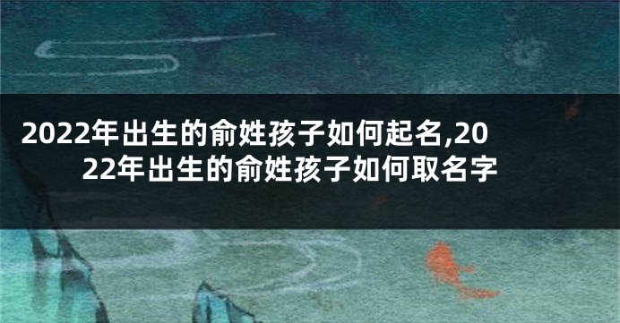 2022年出生的俞姓孩子如何起名,2022年出生的俞姓孩子如何取名字