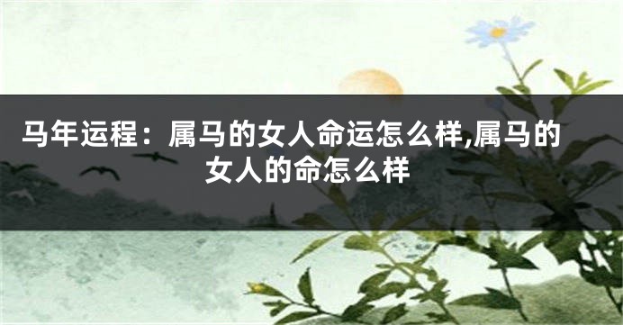 马年运程:属马的女人命运怎么样,属马的女人的命怎么样
