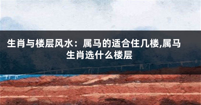 生肖与楼层风水:属马的适合住几楼,属马生肖选什么楼层