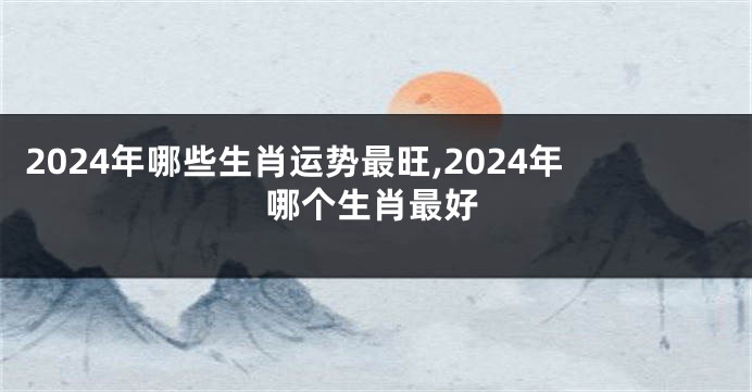 2024年哪些生肖运势最旺,2024年哪个生肖最好