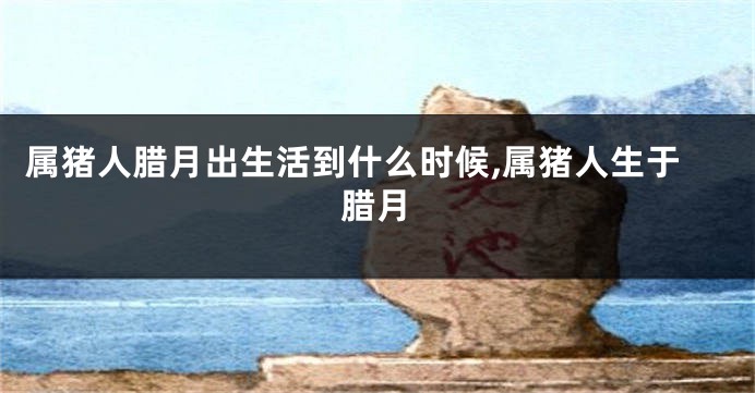 属猪人腊月出生活到什么时候,属猪人生于腊月