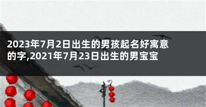 2023年7月2日出生的男孩起名好寓意的字,2021年7月23日出生的男宝宝