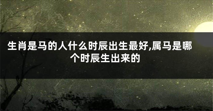 生肖是马的人什么时辰出生最好,属马是哪个时辰生出来的