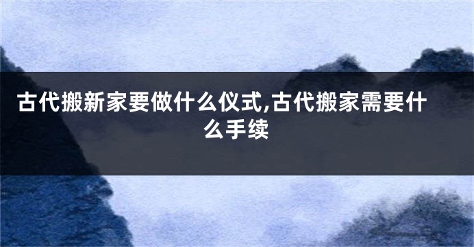 古代搬新家要做什么仪式,古代搬家需要什么手续