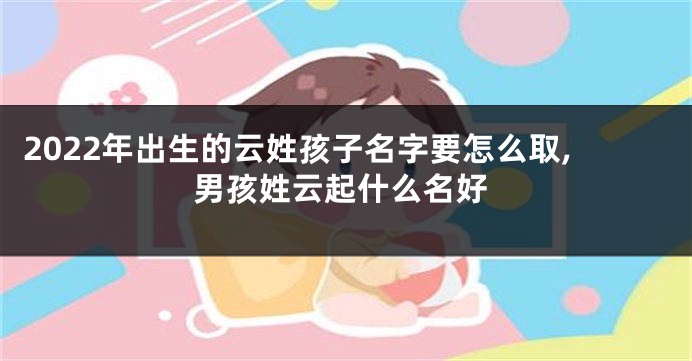 2022年出生的云姓孩子名字要怎么取,男孩姓云起什么名好