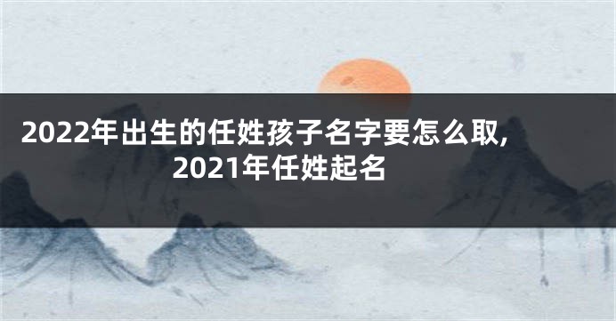 2022年出生的任姓孩子名字要怎么取,2021年任姓起名