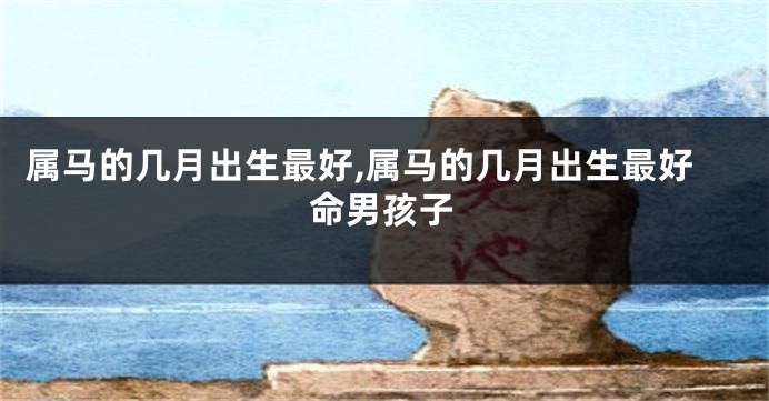 属马的几月出生最好,属马的几月出生最好命男孩子