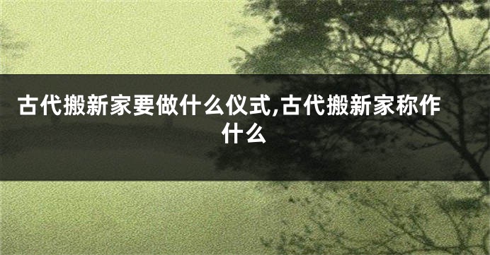 古代搬新家要做什么仪式,古代搬新家称作什么