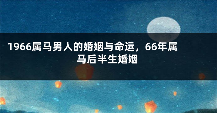 1966属马男人的婚姻与命运，66年属马后半生婚姻