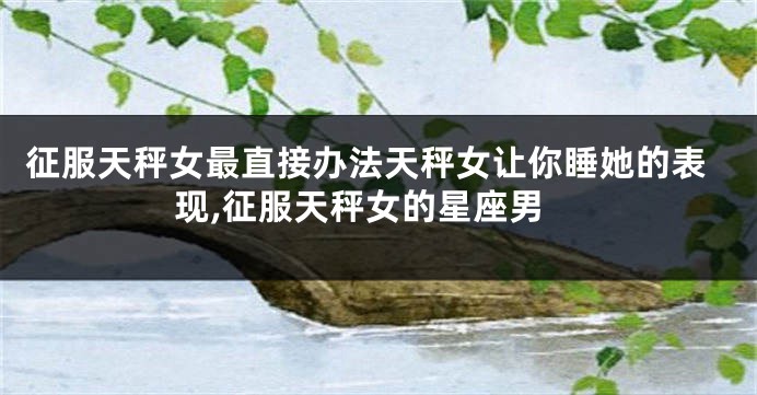 征服天秤女最直接办法天秤女让你睡她的表现,征服天秤女的星座男