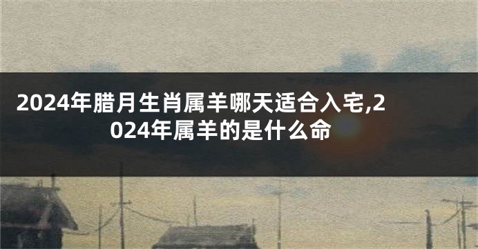 2024年腊月生肖属羊哪天适合入宅,2024年属羊的是什么命