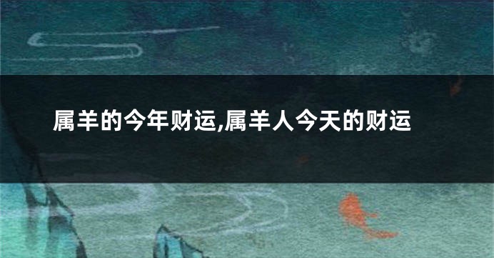 属羊的今年财运,属羊人今天的财运