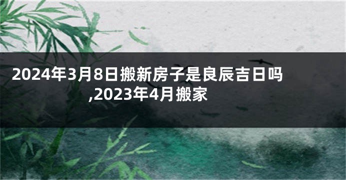 2024年3月8日搬新房子是良辰吉日吗,2023年4月搬家