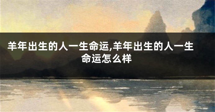 羊年出生的人一生命运,羊年出生的人一生命运怎么样