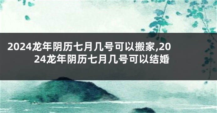 2024龙年阴历七月几号可以搬家,2024龙年阴历七月几号可以结婚