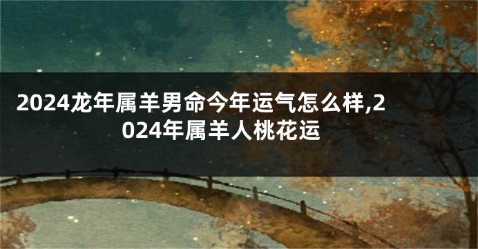 2024龙年属羊男命今年运气怎么样,2024年属羊人桃花运
