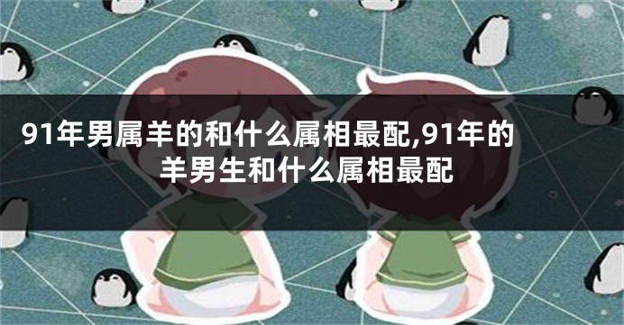 91年男属羊的和什么属相最配,91年的羊男生和什么属相最配