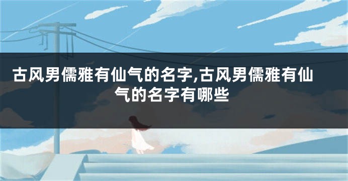 古风男儒雅有仙气的名字,古风男儒雅有仙气的名字有哪些