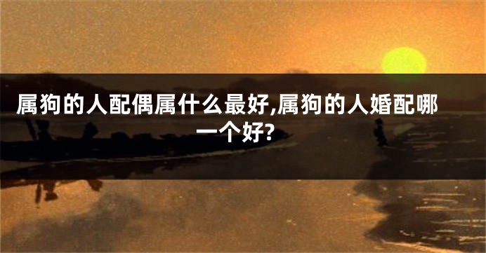 属狗的人配偶属什么最好,属狗的人婚配哪一个好?