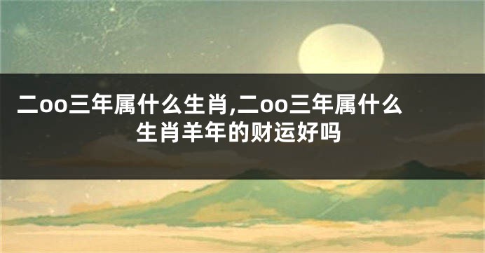 二oo三年属什么生肖,二oo三年属什么生肖羊年的财运好吗