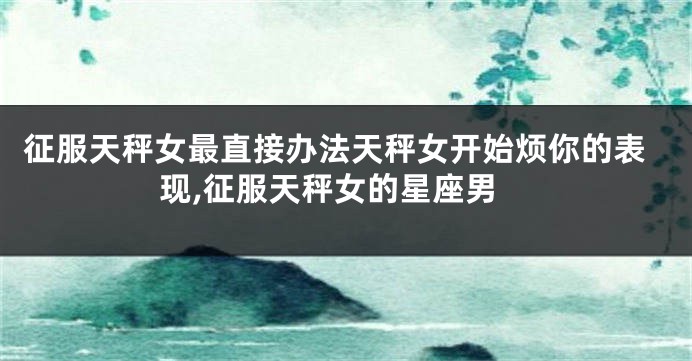 征服天秤女最直接办法天秤女开始烦你的表现,征服天秤女的星座男