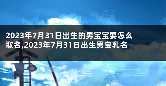 2023年7月31日出生的男宝宝要怎么取名,2023年7月31日出生男宝乳名