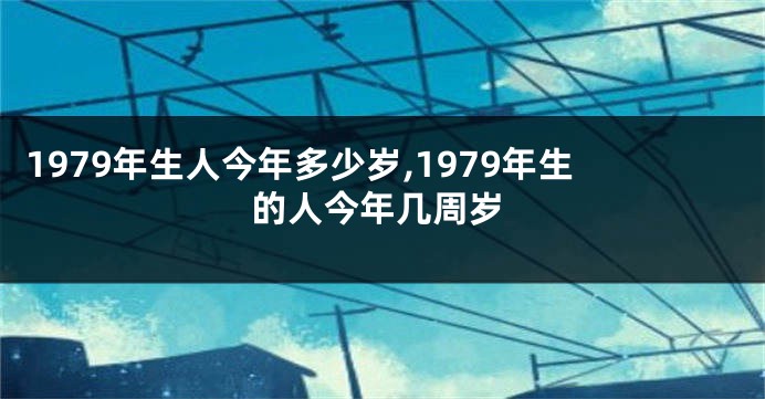 1979年生人今年多少岁,1979年生的人今年几周岁