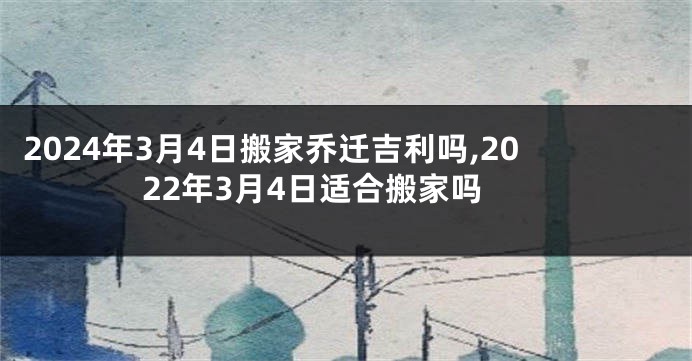 2024年3月4日搬家乔迁吉利吗,2022年3月4日适合搬家吗