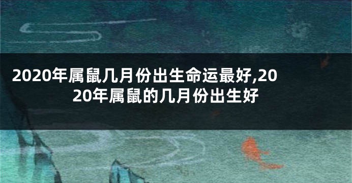 2020年属鼠几月份出生命运最好,2020年属鼠的几月份出生好