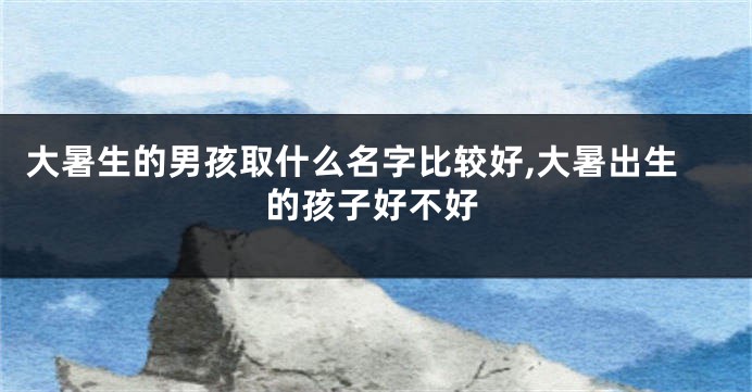 大暑生的男孩取什么名字比较好,大暑出生的孩子好不好