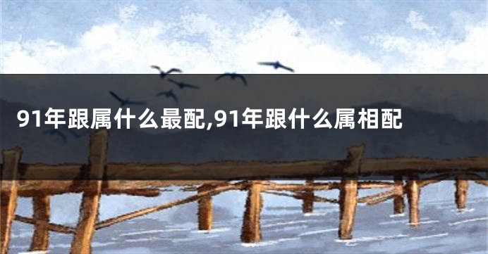 91年跟属什么最配,91年跟什么属相配