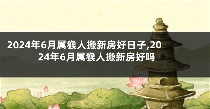 2024年6月属猴人搬新房好日子,2024年6月属猴人搬新房好吗