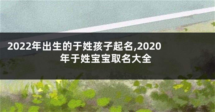 2022年出生的于姓孩子起名,2020年于姓宝宝取名大全