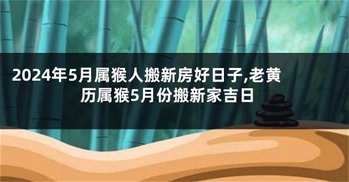 2024年5月属猴人搬新房好日子,老黄历属猴5月份搬新家吉日