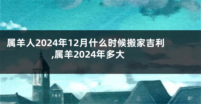 属羊人2024年12月什么时候搬家吉利,属羊2024年多大