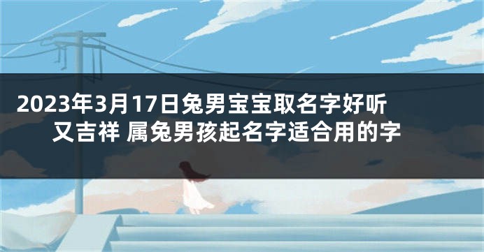 2023年3月17日兔男宝宝取名字好听又吉祥 属兔男孩起名字适合用的字