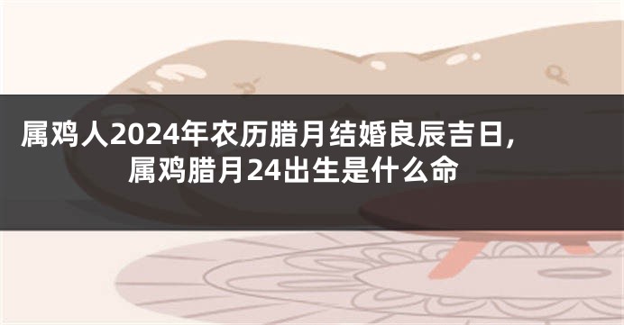 属鸡人2024年农历腊月结婚良辰吉日,属鸡腊月24出生是什么命