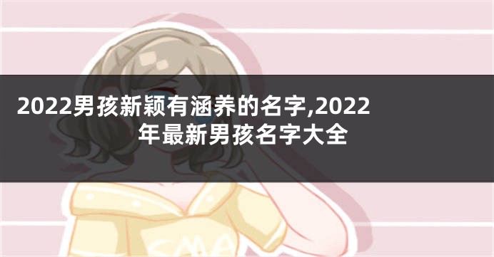 2022男孩新颖有涵养的名字,2022年最新男孩名字大全