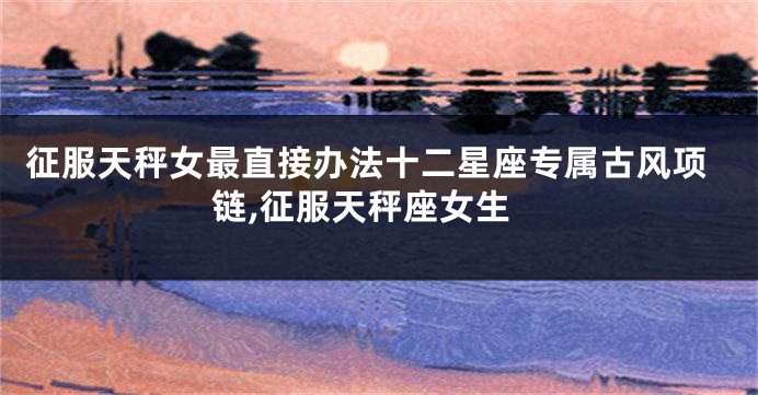 征服天秤女最直接办法十二星座专属古风项链,征服天秤座女生