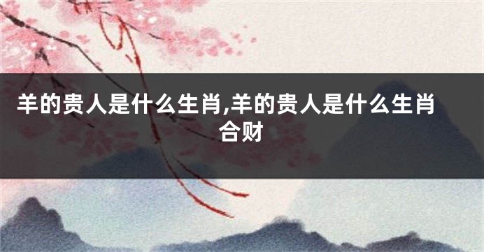 羊的贵人是什么生肖,羊的贵人是什么生肖合财