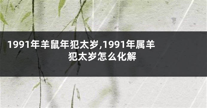 1991年羊鼠年犯太岁,1991年属羊犯太岁怎么化解