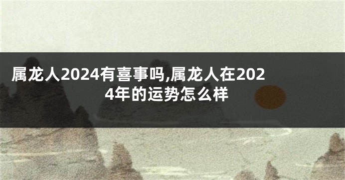 属龙人2024有喜事吗,属龙人在2024年的运势怎么样