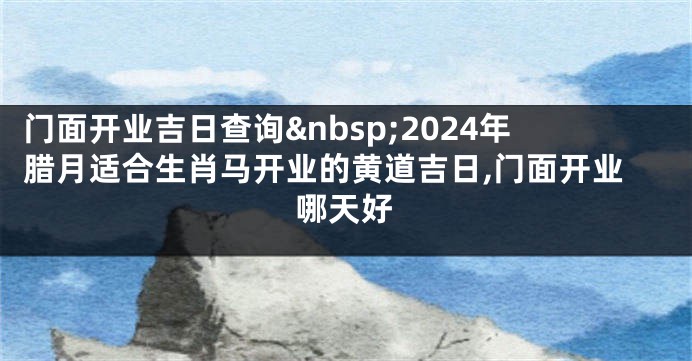 门面开业吉日查询 2024年腊月适合生肖马开业的黄道吉日,门面开业哪天好