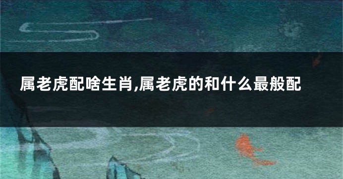 属老虎配啥生肖,属老虎的和什么最般配