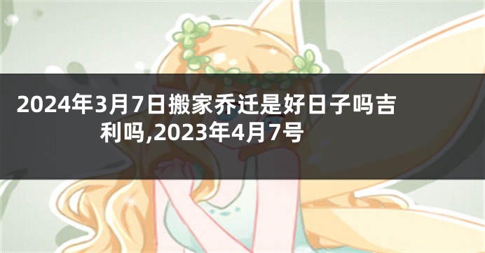2024年3月7日搬家乔迁是好日子吗吉利吗,2023年4月7号
